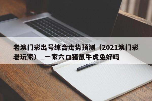 老澳门彩出号综合走势预测（2021澳门彩老玩家）_一家六口猪鼠牛虎兔好吗